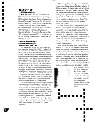 CONTENT OF
THE STANDARD
FORMATS Four standard formats (called
transaction sets for electronic data interchange-
EDI) have been developed: Student Educational
Record (Transcript)-Transaction Set 130 ; Student
Educational Record (Transcript) Acknowledgment-
Transaction Set 131 ; Request for Student
Educational Record (Transcript)-Transaction Set
146; and Response to Request for Student
Educational Record (Transcript)-Transaction Set
147 . In addition, another ASC X12 transaction set,
the Functional Acknowledgment, Transaction Set
997, may be used .
Student Educational
Record (Transcript) -
Transaction Set 130.
This transaction set can be used by schools,
school districts, and postsecondary institutions to
transmit current and historical records of educa-
tional accomplishments and other important infor-
mation for students enrolled at the sending schools
and institutions . This record contains the informa-
tion needed to make appropriate initial educa-
tional placements for students in prekindergarten
through Grade 12. For postsecondary institutions,
the record includes information needed for deter-
mining if a student will be accepted for enrollment
and for placing the student in appropriate courses
and educational programs at the receiving institu-
tion. Because the data are used for making impor-
tant educational decisions, it is crucial that the
information be available on a timely basis .
The student transcript contains personal history
and identifying information about the student, the
current academic status, dates of attendance,
courses completed with grades earned, degrees
and diplomas awarded, health information (usually
used only by prekindergarten through Grade 12)
and testing information . Data elements (items of
information) for each of these areas are grouped
into data segments (sets of related data elements)
which are equivalent to "records" in a paper
document .
While many of the data segments are optional,
there are some data segments that are required for
EDI transmission . And within data segments there
are mandatory and optional data elements . Other
than the segments required for EDI transmission,
the only data segments that are mandatory provide
key identification information required for deter-
mining whose record is being sent . Most of the
data segments (and within them the data ele-
ments) are optional .
Schools, districts, and postsecondary institu-
tions are encouraged to include any data they
have that fit into the standard format and that they
believe will be useful to the receiving district or
institution. In cases where there are state or local
laws or regulations that restrict the transmission of
certain data elements, the sending entity may
simply elect not to send the restricted data seg-
ments or data elements .
Most of the information in the transcript format
is set up in "loops ." Loops are sets of segments
that provide multiple instances of related informa-
tion. For instance, there is a test loop that provides
for each national, regional, or local test a student
has taken, information about the name of the test,
when the test was taken, level of the test and stu-
dent, date and type of norms, test language, and
scores. If more than one test is being reported, the
test loop would be repeated . Loops are used to
send personal informa-
tion about the student
and family, student
academic status and
enrollment, health, spe-
cial program participa-
tion, coursework,
degrees and other aca-
demic summary infor-
mation .
 