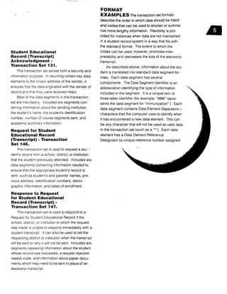 Student Educational
Record (Transcript)
Acknowledgment -
Transaction Set 131 .
This transaction set serves both a security and
information purpose . In returning certain key data
elements to the known address of the sender, it
ensures that the data originated with the sender of
record and that they were received intact .
Most of the data segments in this transaction
set are mandatory . Included are segments con-
taining information about the sending institution,
the student's name, the student's identification
number, number of course segments sent, and
academic summary information .
Request for Student
Educational Record
(Transcript) - Transaction
Set 146.
This transaction set is used to request a stu-
dent's record from a school, district, or institution
that the student previously attended . Included are
data segments containing information needed to
ensure that the appropriate student's record is
sent, such as student's and parents' names, pre-
vious address, identification numbers, demo-
graphic information, and dates of enrollment .
Response to Request
for Student Educational
Record (Transcript) -
Transaction Set 147.
This transaction set is used to respond to a
Request for Student Educational Record if the
school, district, or institution to which the request
was made is unable to respond immediately with a
student transcript. It can also be used to tell the
requesting district or institution when the transcript
will be sent or why it will not be sent . Included are
segments repeating information about the student
whose record was requested, a request rejection
reason code, and information about paper docu-
ments which may need to be sent in place of an
electronic transcript .
FORMAT
EXAMPLES The transaction set formats
describe the order in which data should be listed
and codes that can be used to shorten or summa-
rize more lengthy information . Flexibility is pro-
vided for instances when data are not maintained
in a student record system in a way that fits with
the standard format. The extent to which the
codes can be used, however, promotes inter-
pretability and decreases the size of the electronic
transcript.
As described above, information about the stu-
dent is translated into standard data segment for-
mats. Each data segment has several
components . The Data Segment Identifier is an
abbreviation identifying the type of information
included in the segment . It is a unique two- or
three-letter identifier (for example, "IMM" repre-
sents the data segment for "immunization" ) . Each
data segment contains Data Element Separators-
characters that the computer uses to identify when
it has encountered a new data element. This can
be any character that will not be used as valid data
in the transaction set (such as a "*"). Each data
element has a Data Element Reference
Designator (a unique reference number assigned
d
 