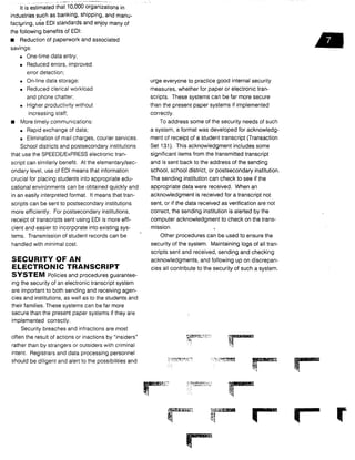 It is estimated that 10,000 organizations in
industries such as banking, shipping, and manu-
facturing, use EDI standards and enjoy many of
the following benefits of EDI :
•
	
Reduction of paperwork and associated
savings:
•
	
One-time data entry ;
•
	
Reduced errors, improved
error detection ;
•
	
On-line data storage ;
•
	
Reduced clerical workload
and phone chatter;
•
	
Higher productivity without
increasing staff ;
•
	
More timely communications :
•
	
Rapid exchange of data;
•
	
Elimination of mail charges, courier services .
School districts and postsecondary institutions
that use the SPEEDE/ExPRESS electronic tran-
script can similarly benefit. At the elementary/sec-
ondary level, use of EDI means that information
crucial for placing students into appropriate edu-
cational environments can be obtained quickly and
in an easily interpreted format . It means that tran-
scripts can be sent to postsecondary institutions
more efficiently. For postsecondary institutions,
receipt of transcripts sent using EDI is more effi-
cient and easier to incorporate into existing sys-
tems. Transmission of student records can be
handled with minimal cost .
SECURITY OF AN
ELECTRONIC TRANSCRIPT
SYSTEM Policies and procedures guarantee-
ing the security of an electronic transcript system
are important to both sending and receiving agen-
cies and institutions, as well as to the students and
their families. These systems can be far more
secure than the present paper systems if they are
implemented correctly .
Security breaches and infractions are most
often the result of actions or inactions by "insiders"
rather than by strangers or outsiders with criminal
intent. Registrars and data processing personnel
should be diligent and alert to the possibilities and
urge everyone to practice good internal security
measures, whether for paper or electronic tran-
scripts. These systems can be far more secure
than the present paper systems if implemented
correctly.
To address some of the security needs of such
a system, a format was developed for acknowledg-
ment of receipt of a student transcript (Transaction
Set 131). This acknowledgment includes some
significant items from the transmitted transcript
and is sent back to the address of the sending
school, school district, or postsecondary institution .
The sending _institution can check to see if the
appropriate data were received. When an
acknowledgment is received for a transcript not
sent, or if the data received as verification are not
correct, the sending institution is alerted by the
computer acknowledgment to check on the trans-
mission .
Other procedures can be used to ensure the
security of the system. Maintaining logs of all tran-
scripts sent and received, sending and checking
acknowledgments, and following up on discrepan-
cies all contribute to the security of such a system .
ir
 