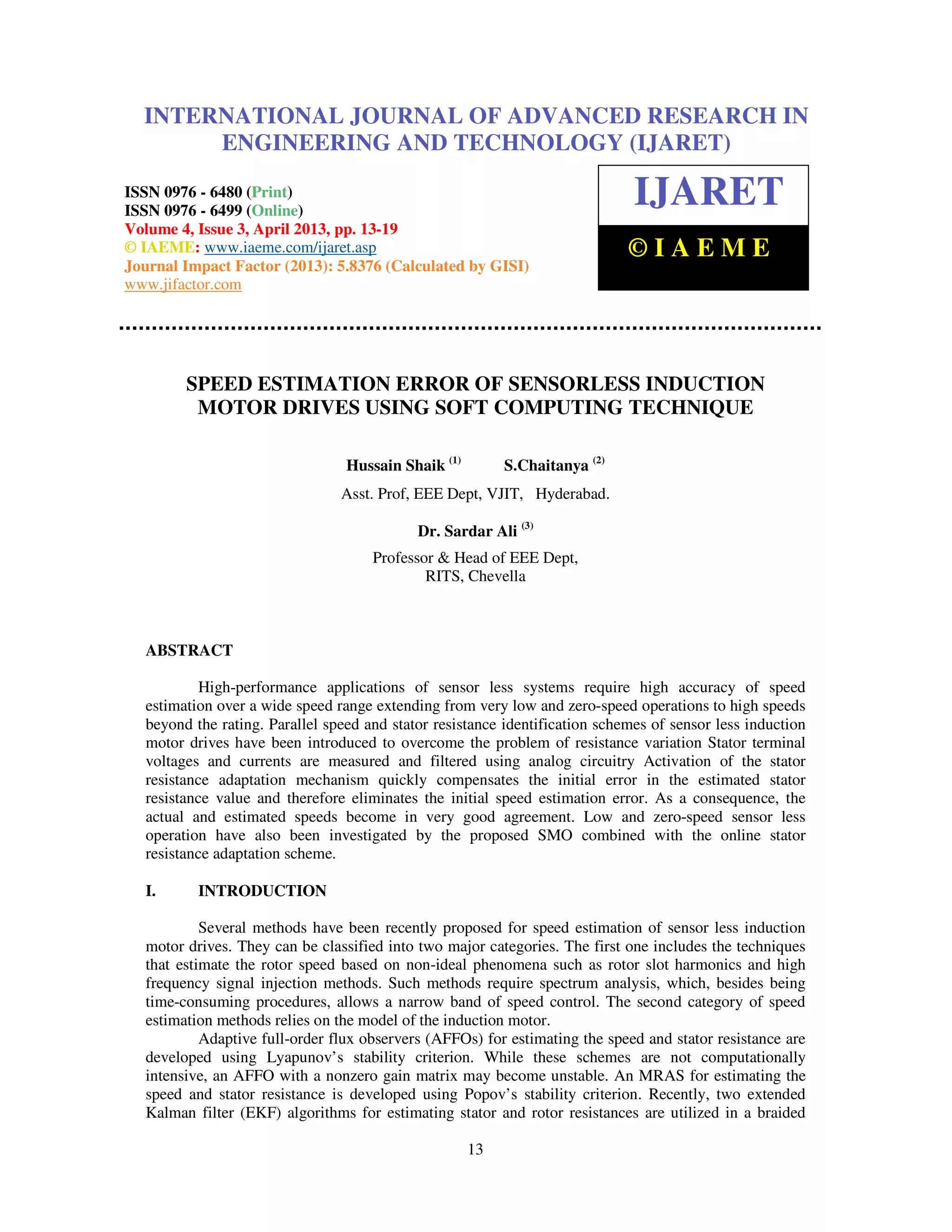 International Journal of Advanced Research in Engineering and Technology (IJARET), ISSN 0976 – 6480(Print), ISSN 0976 – 6499(Online) Volume 4, Issue 3, April (2013), © IAEME 13 SPEED ESTIMATION ERROR OF SENSORLESS INDUCTION MOTOR DRIVES USING SOFT COMPUTING TECHNIQUE Hussain Shaik (1) S.Chaitanya (2) Asst. Prof, EEE Dept, VJIT, Hyderabad. Dr. Sardar Ali (3) Professor & Head of EEE Dept, RITS, Chevella ABSTRACT High-performance applications of sensor less systems require high accuracy of speed estimation over a wide speed range extending from very low and zero-speed operations to high speeds beyond the rating. Parallel speed and stator resistance identification schemes of sensor less induction motor drives have been introduced to overcome the problem of resistance variation Stator terminal voltages and currents are measured and filtered using analog circuitry Activation of the stator resistance adaptation mechanism quickly compensates the initial error in the estimated stator resistance value and therefore eliminates the initial speed estimation error. As a consequence, the actual and estimated speeds become in very good agreement. Low and zero-speed sensor less operation have also been investigated by the proposed SMO combined with the online stator resistance adaptation scheme. I. INTRODUCTION Several methods have been recently proposed for speed estimation of sensor less induction motor drives. They can be classified into two major categories. The first one includes the techniques that estimate the rotor speed based on non-ideal phenomena such as rotor slot harmonics and high frequency signal injection methods. Such methods require spectrum analysis, which, besides being time-consuming procedures, allows a narrow band of speed control. The second category of speed estimation methods relies on the model of the induction motor. Adaptive full-order flux observers (AFFOs) for estimating the speed and stator resistance are developed using Lyapunov’s stability criterion. While these schemes are not computationally intensive, an AFFO with a nonzero gain matrix may become unstable. An MRAS for estimating the speed and stator resistance is developed using Popov’s stability criterion. Recently, two extended Kalman filter (EKF) algorithms for estimating stator and rotor resistances are utilized in a braided INTERNATIONAL JOURNAL OF ADVANCED RESEARCH IN ENGINEERING AND TECHNOLOGY (IJARET) ISSN 0976 - 6480 (Print) ISSN 0976 - 6499 (Online) Volume 4, Issue 3, April 2013, pp. 13-19 © IAEME: www.iaeme.com/ijaret.asp Journal Impact Factor (2013): 5.8376 (Calculated by GISI) www.jifactor.com IJARET © I A E M E 