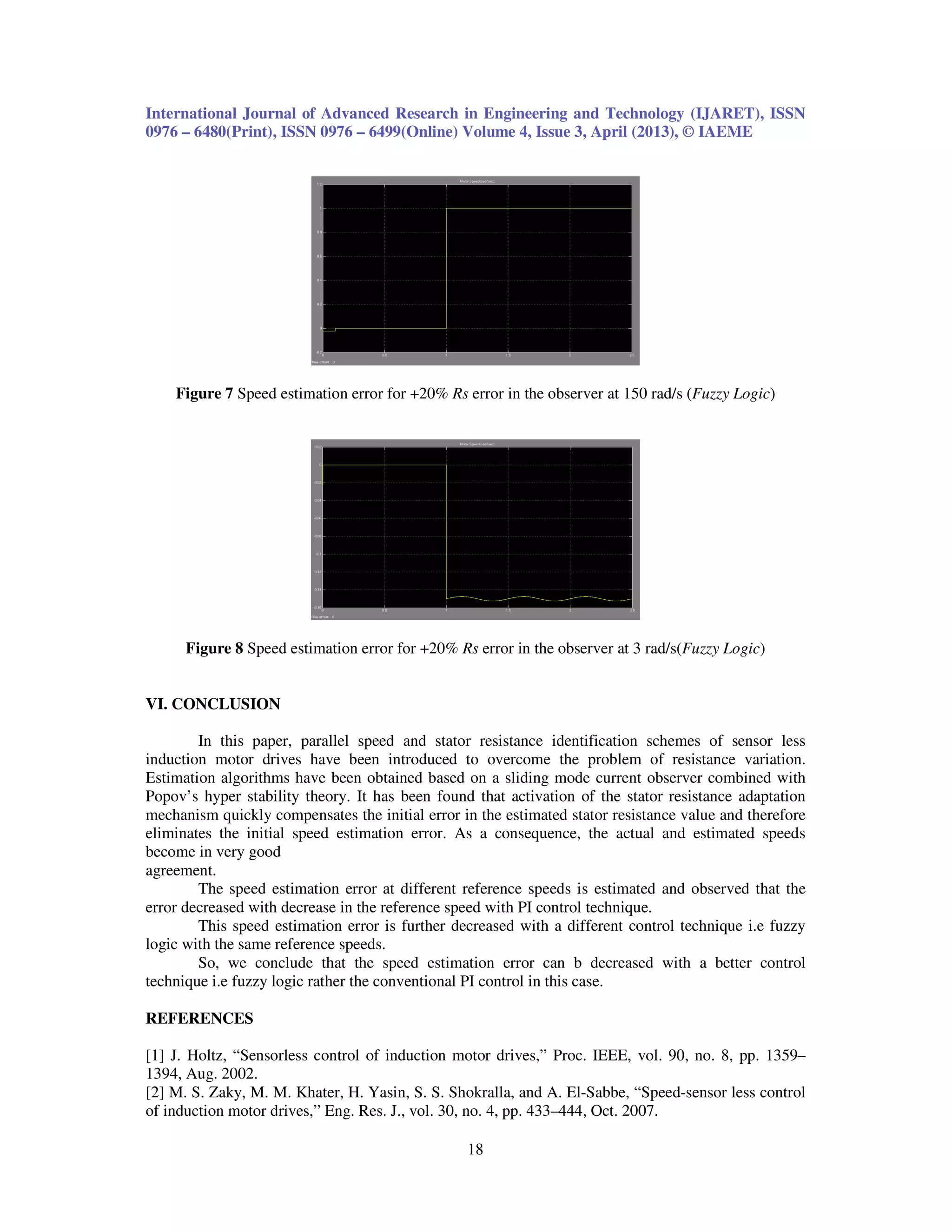 International Journal of Advanced Research in Engineering and Technology (IJARET), ISSN 0976 – 6480(Print), ISSN 0976 – 6499(Online) Volume 4, Issue 3, April (2013), © IAEME 18 Figure 7 Speed estimation error for +20% Rs error in the observer at 150 rad/s (Fuzzy Logic) Figure 8 Speed estimation error for +20% Rs error in the observer at 3 rad/s(Fuzzy Logic) VI. CONCLUSION In this paper, parallel speed and stator resistance identification schemes of sensor less induction motor drives have been introduced to overcome the problem of resistance variation. Estimation algorithms have been obtained based on a sliding mode current observer combined with Popov’s hyper stability theory. It has been found that activation of the stator resistance adaptation mechanism quickly compensates the initial error in the estimated stator resistance value and therefore eliminates the initial speed estimation error. As a consequence, the actual and estimated speeds become in very good agreement. The speed estimation error at different reference speeds is estimated and observed that the error decreased with decrease in the reference speed with PI control technique. This speed estimation error is further decreased with a different control technique i.e fuzzy logic with the same reference speeds. So, we conclude that the speed estimation error can b decreased with a better control technique i.e fuzzy logic rather the conventional PI control in this case. REFERENCES [1] J. Holtz, “Sensorless control of induction motor drives,” Proc. IEEE, vol. 90, no. 8, pp. 1359– 1394, Aug. 2002. [2] M. S. Zaky, M. M. Khater, H. Yasin, S. S. Shokralla, and A. El-Sabbe, “Speed-sensor less control of induction motor drives,” Eng. Res. J., vol. 30, no. 4, pp. 433–444, Oct. 2007. 