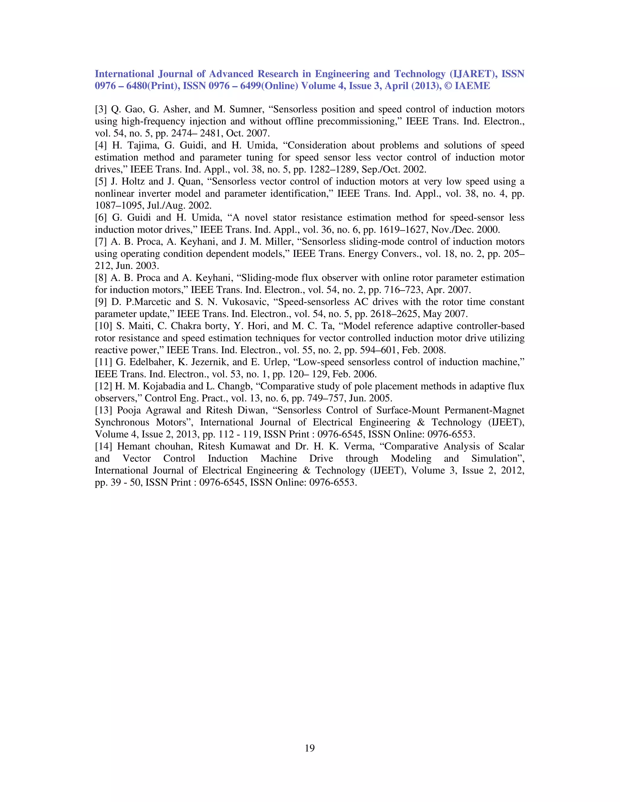 International Journal of Advanced Research in Engineering and Technology (IJARET), ISSN 0976 – 6480(Print), ISSN 0976 – 6499(Online) Volume 4, Issue 3, April (2013), © IAEME 19 [3] Q. Gao, G. Asher, and M. Sumner, “Sensorless position and speed control of induction motors using high-frequency injection and without offline precommissioning,” IEEE Trans. Ind. Electron., vol. 54, no. 5, pp. 2474– 2481, Oct. 2007. [4] H. Tajima, G. Guidi, and H. Umida, “Consideration about problems and solutions of speed estimation method and parameter tuning for speed sensor less vector control of induction motor drives,” IEEE Trans. Ind. Appl., vol. 38, no. 5, pp. 1282–1289, Sep./Oct. 2002. [5] J. Holtz and J. Quan, “Sensorless vector control of induction motors at very low speed using a nonlinear inverter model and parameter identification,” IEEE Trans. Ind. Appl., vol. 38, no. 4, pp. 1087–1095, Jul./Aug. 2002. [6] G. Guidi and H. Umida, “A novel stator resistance estimation method for speed-sensor less induction motor drives,” IEEE Trans. Ind. Appl., vol. 36, no. 6, pp. 1619–1627, Nov./Dec. 2000. [7] A. B. Proca, A. Keyhani, and J. M. Miller, “Sensorless sliding-mode control of induction motors using operating condition dependent models,” IEEE Trans. Energy Convers., vol. 18, no. 2, pp. 205– 212, Jun. 2003. [8] A. B. Proca and A. Keyhani, “Sliding-mode flux observer with online rotor parameter estimation for induction motors,” IEEE Trans. Ind. Electron., vol. 54, no. 2, pp. 716–723, Apr. 2007. [9] D. P.Marcetic and S. N. Vukosavic, “Speed-sensorless AC drives with the rotor time constant parameter update,” IEEE Trans. Ind. Electron., vol. 54, no. 5, pp. 2618–2625, May 2007. [10] S. Maiti, C. Chakra borty, Y. Hori, and M. C. Ta, “Model reference adaptive controller-based rotor resistance and speed estimation techniques for vector controlled induction motor drive utilizing reactive power,” IEEE Trans. Ind. Electron., vol. 55, no. 2, pp. 594–601, Feb. 2008. [11] G. Edelbaher, K. Jezernik, and E. Urlep, “Low-speed sensorless control of induction machine,” IEEE Trans. Ind. Electron., vol. 53, no. 1, pp. 120– 129, Feb. 2006. [12] H. M. Kojabadia and L. Changb, “Comparative study of pole placement methods in adaptive flux observers,” Control Eng. Pract., vol. 13, no. 6, pp. 749–757, Jun. 2005. [13] Pooja Agrawal and Ritesh Diwan, “Sensorless Control of Surface-Mount Permanent-Magnet Synchronous Motors”, International Journal of Electrical Engineering & Technology (IJEET), Volume 4, Issue 2, 2013, pp. 112 - 119, ISSN Print : 0976-6545, ISSN Online: 0976-6553. [14] Hemant chouhan, Ritesh Kumawat and Dr. H. K. Verma, “Comparative Analysis of Scalar and Vector Control Induction Machine Drive through Modeling and Simulation”, International Journal of Electrical Engineering & Technology (IJEET), Volume 3, Issue 2, 2012, pp. 39 - 50, ISSN Print : 0976-6545, ISSN Online: 0976-6553. 