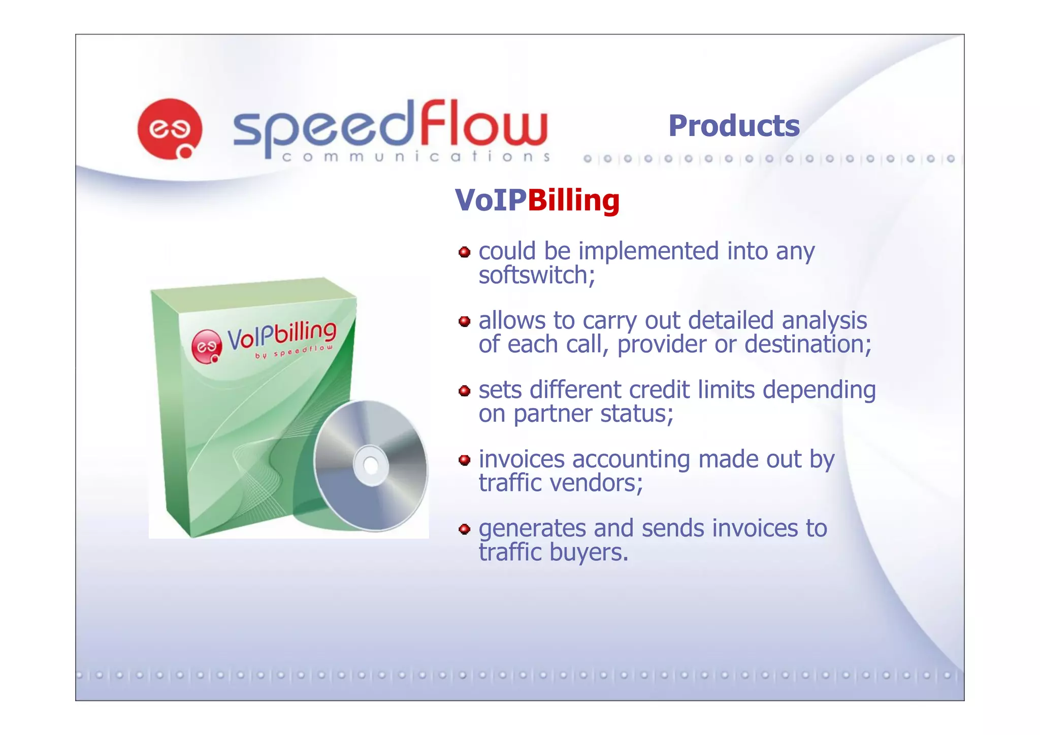 Products

VoIPBilling
 could be implemented into any
 softswitch;
 allows to carry out detailed analysis
 of each call, provider or destination;
 sets different credit limits depending
 on partner status;
 invoices accounting made out by
 traffic vendors;
 generates and sends invoices to
 traffic buyers.
 