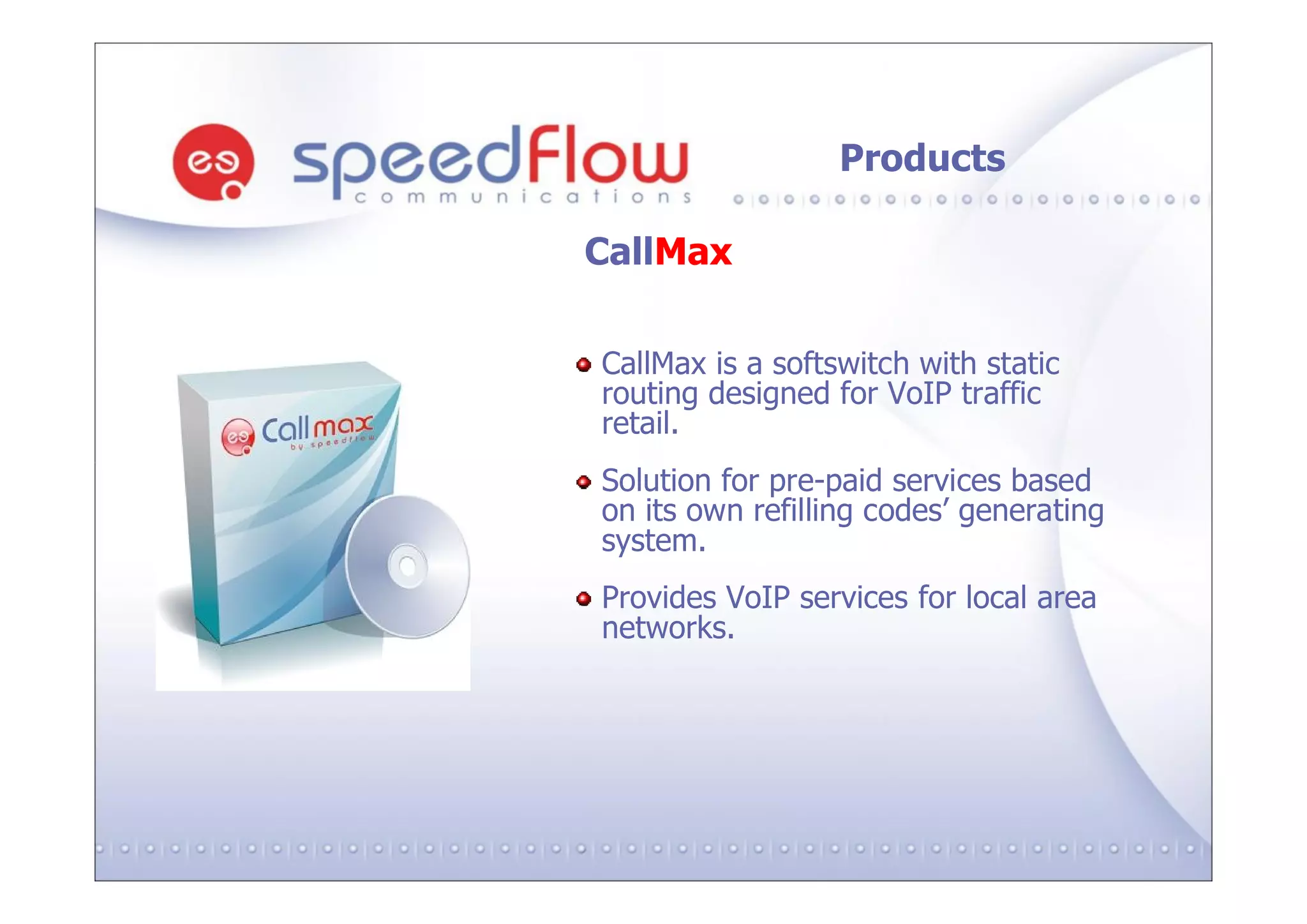 Products

CallMax

CallMax is a softswitch with static
routing designed for VoIP traffic
retail.
Solution for pre-paid services based
on its own refilling codes’ generating
system.
Provides VoIP services for local area
networks.
 