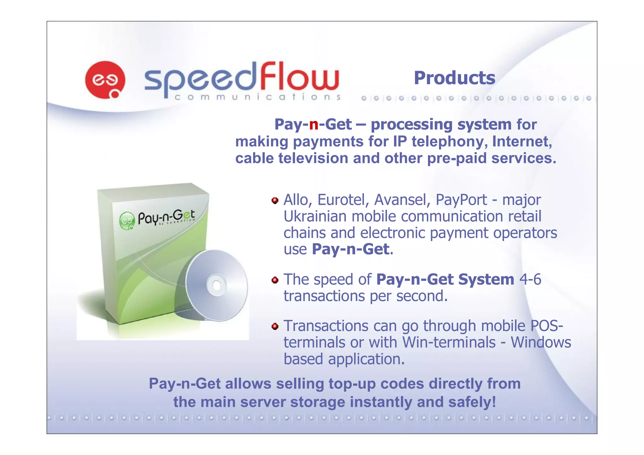 Products

                Pay-n-Get – processing system for
           making payments for IP telephony, Internet,
           cable television and other pre-paid services.

                  Allo, Eurotel, Avansel, PayPort - major
                  Ukrainian mobile communication retail
                  chains and electronic payment operators
                  use Pay-n-Get.
                  The speed of Pay-n-Get System 4-6
                  transactions per second.
                  Transactions can go through mobile POS-
                  terminals or with Win-terminals - Windows
                  based application.
Pay-n-Get allows selling top-up codes directly from
   the main server storage instantly and safely!
 