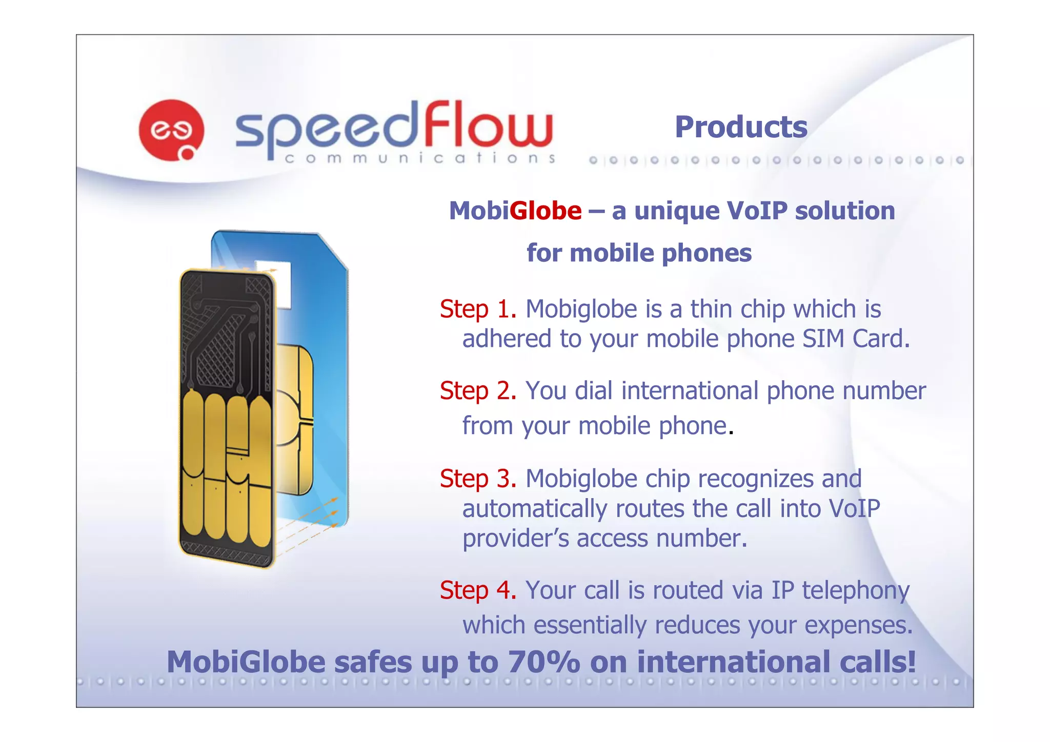 Products

                  MobiGlobe – a unique VoIP solution
                         for mobile phones

                 Step 1. Mobiglobe is a thin chip which is
                   adhered to your mobile phone SIM Card.

                 Step 2. You dial international phone number
                   from your mobile phone.

                 Step 3. Mobiglobe chip recognizes and
                   automatically routes the call into VoIP
                   provider’s access number.

                 Step 4. Your call is routed via IP telephony
                   which essentially reduces your expenses.
MobiGlobe safes up to 70% on international calls!
 