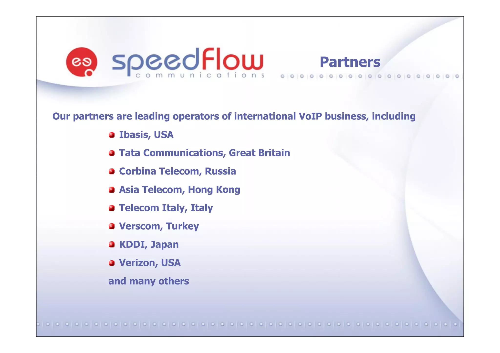 Partners


Our partners are leading operators of international VoIP business, including
             Ibasis, USA
             Tata Communications, Great Britain
             Сorbina Telecom, Russia
             Asia Telecom, Hong Kong
             Telecom Italy, Italy
             Verscom, Turkey
             KDDI, Japan
             Verizon, USA
           and many others
 