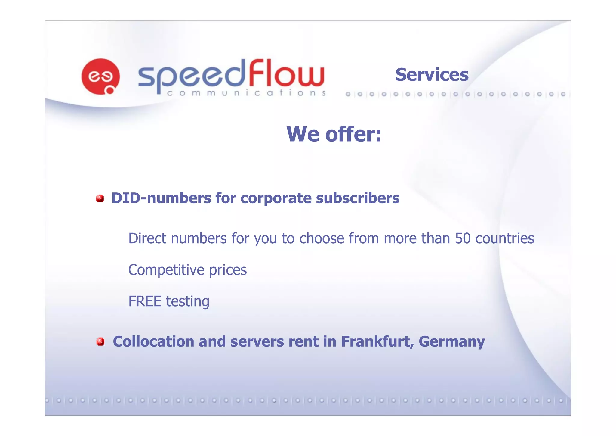 Services


                         We offer:


DID-numbers for corporate subscribers

  Direct numbers for you to choose from more than 50 countries

  Competitive prices

  FREE testing

Collocation and servers rent in Frankfurt, Germany
 