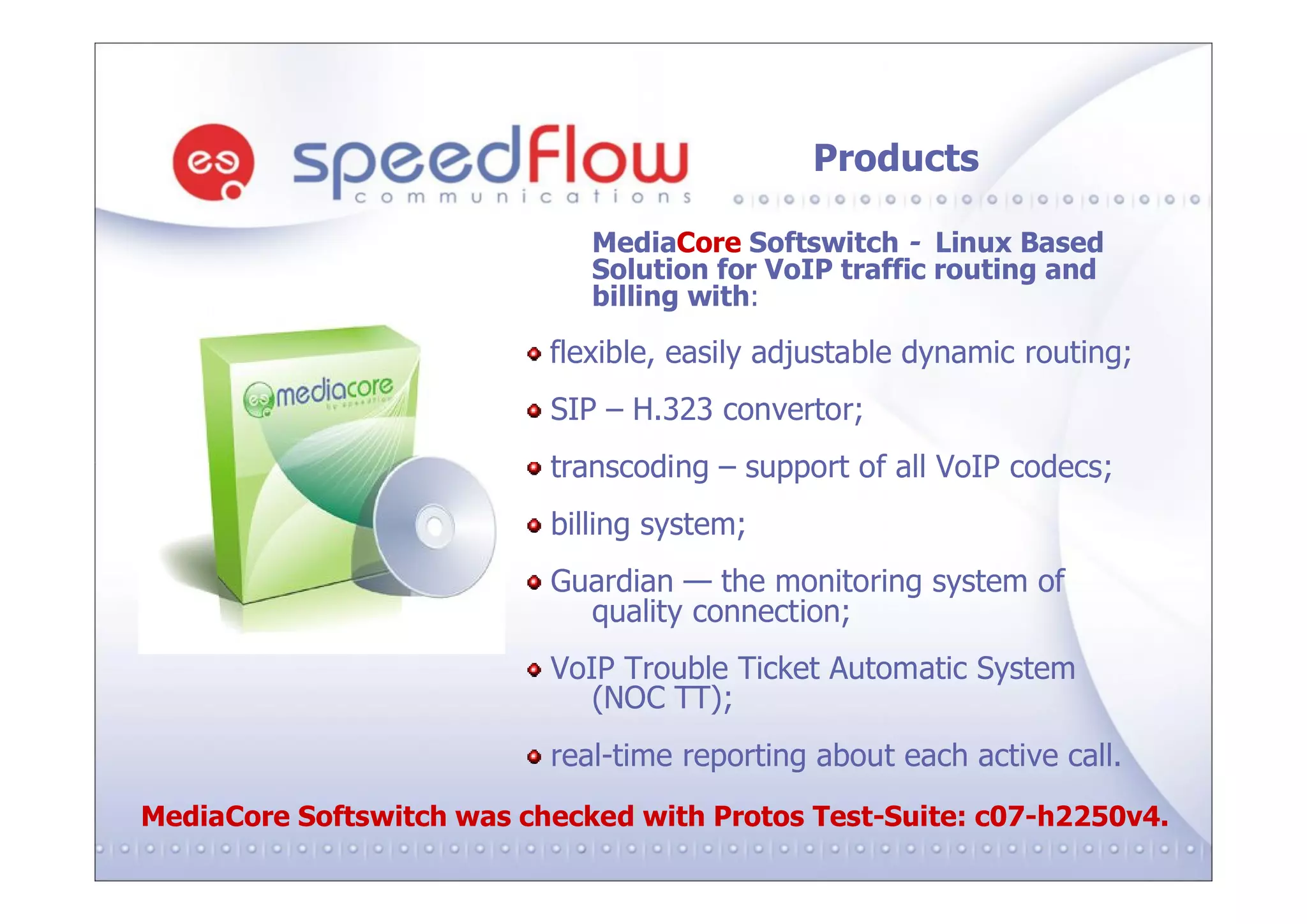 Products

                              MediaCore Softswitch - Linux Based
                              Solution for VoIP traffic routing and
                              billing with:

                           flexible, easily adjustable dynamic routing;
                           SIP – H.323 convertor;
                           transcoding – support of all VoIP codecs;
                           billing system;
                           Guardian — the monitoring system of
                             quality connection;
                           VoIP Trouble Ticket Automatic System
                              (NOC TT);
                           real-time reporting about each active call.
MediaCore Softswitch was checked with Protos Test-Suite: c07-h2250v4.
 