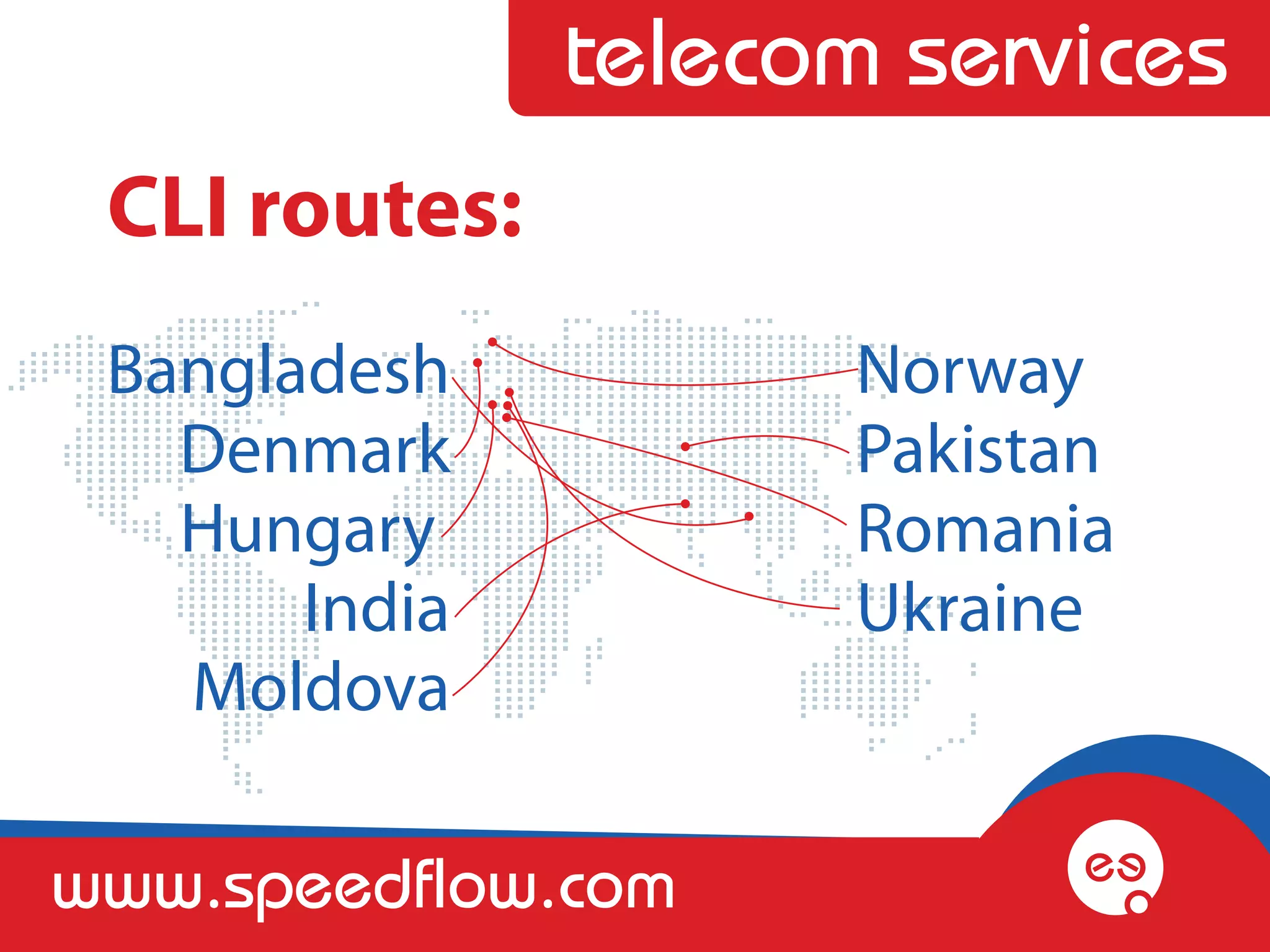 telecom services
 CLI routes:
 Bangladesh           Norway 
   Denmark            Pakistan
   Hungary            Romania
       India          Ukraine
   Moldova

www.speedflow.com
 