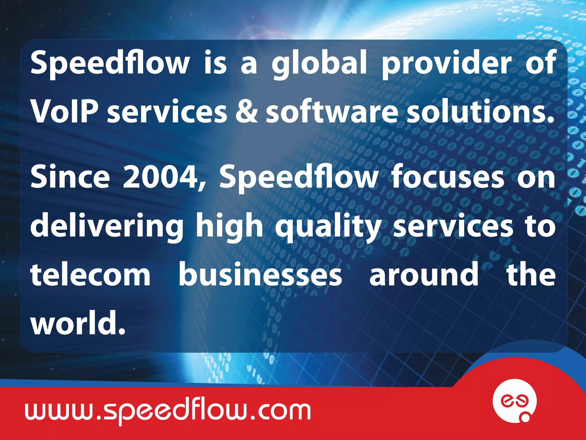 Speedflow is a global provider of
VoIP services & software solutions.
Since 2004, Speedflow focuses on
delivering high quality services to
telecom businesses around the
world.

www.speedflow.com
 