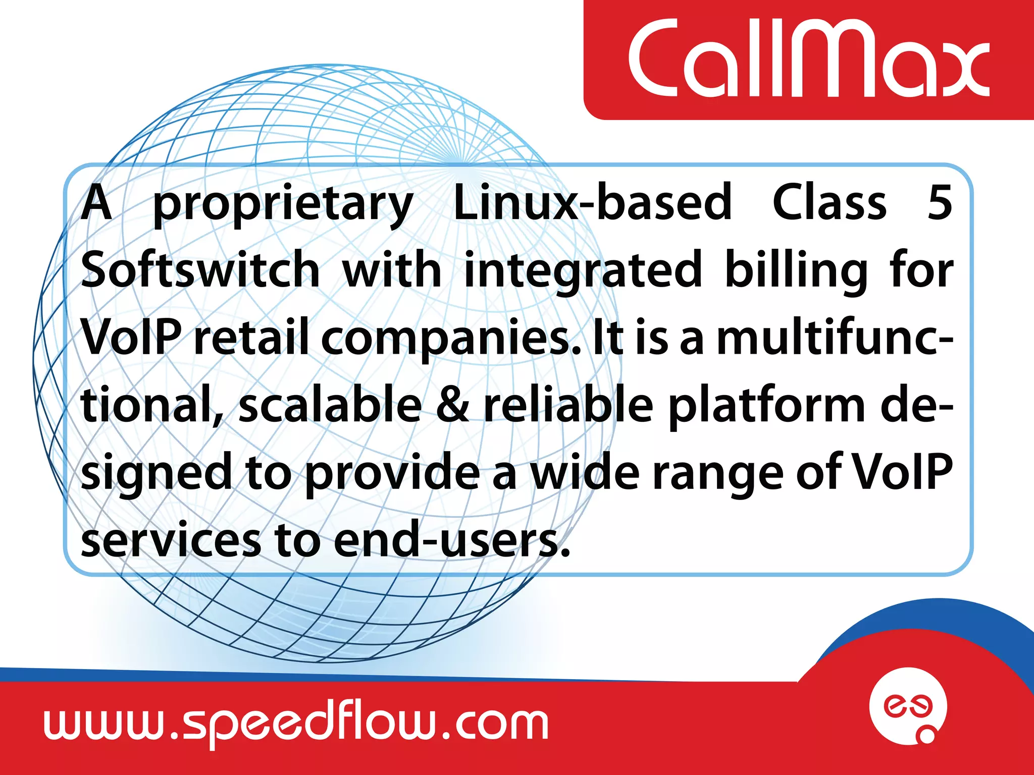 A proprietary Linux-based Class 5
 Softswitch with integrated billing for
 VoIP retail companies. It is a multifunc-
 tional, scalable & reliable platform de-
 signed to provide a wide range of VoIP
 services to end-users.


www.speedflow.com
 