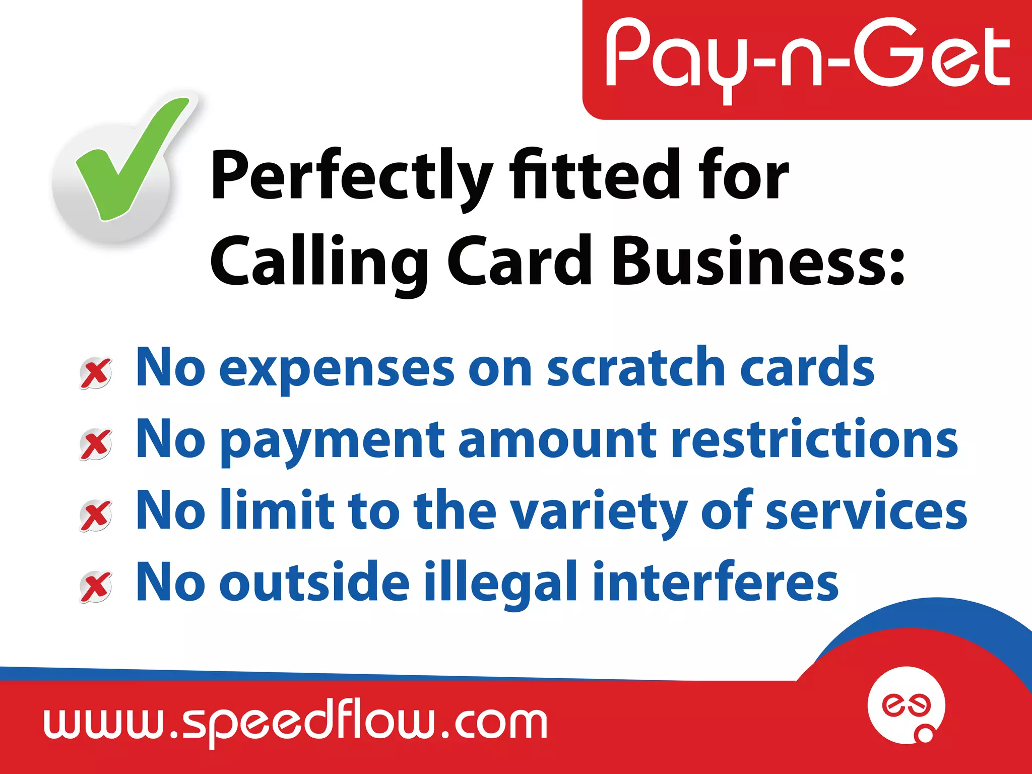 Perfectly fitted for
      Calling Card Business:
   No expenses on scratch cards
   No payment amount restrictions
   No limit to the variety of services
   No outside illegal interferes

www.speedflow.com
 