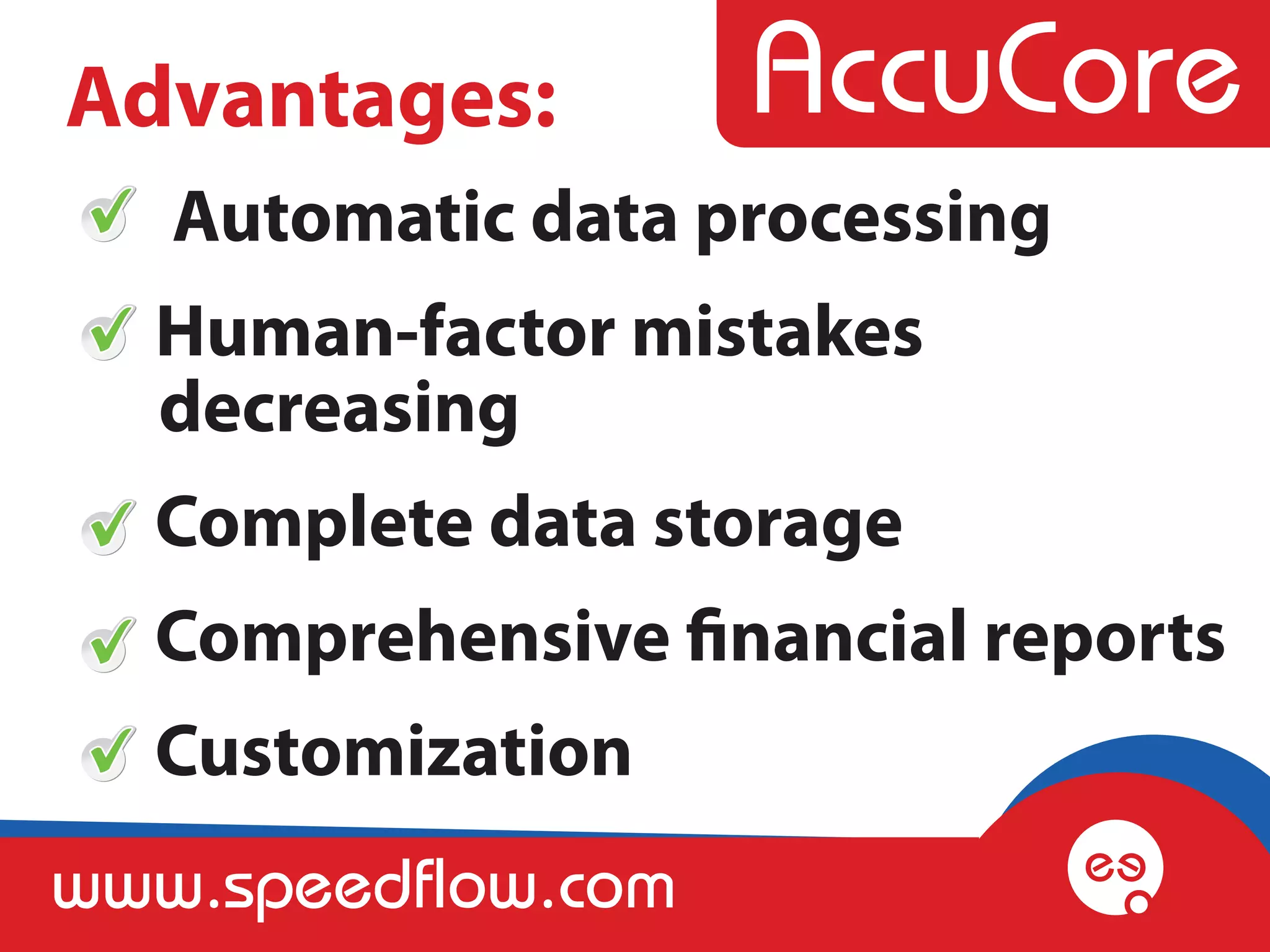 Advantages:
   Automatic data processing
  Human-factor mistakes
  decreasing
  Complete data storage
  Comprehensive financial reports
  Customization
www.speedflow.com
 