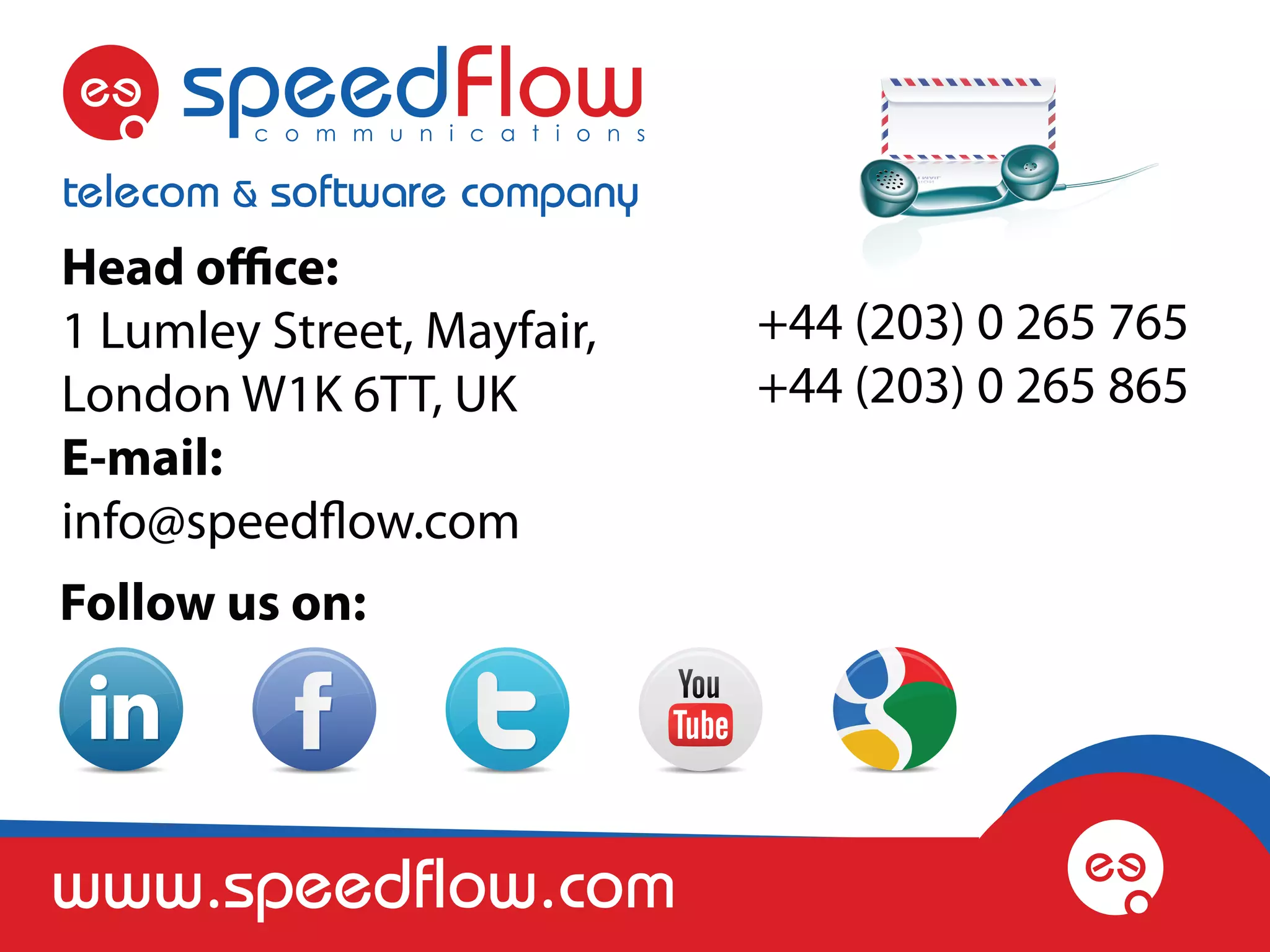 Head office:
1 Lumley Street, Mayfair,   +44 (203) 0 265 765
London W1K 6TT, UK          +44 (203) 0 265 865
E-mail:
info@speedflow.com
Follow us on:




www.speedflow.com
 