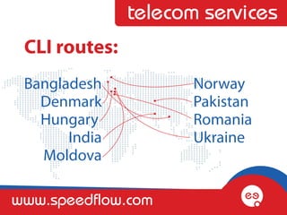 telecom services
 CLI routes:
 Bangladesh           Norway 
   Denmark            Pakistan
   Hungary            Romania
       India          Ukraine
   Moldova

www.speedflow.com
 