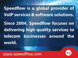 Speedflow is a global provider of
VoIP services & software solutions.
Since 2004, Speedflow focuses on
delivering high quality services to
telecom businesses around the
world.

www.speedflow.com
 