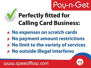 Perfectly fitted for
      Calling Card Business:
   No expenses on scratch cards
   No payment amount restrictions
   No limit to the variety of services
   No outside illegal interferes

www.speedflow.com
 