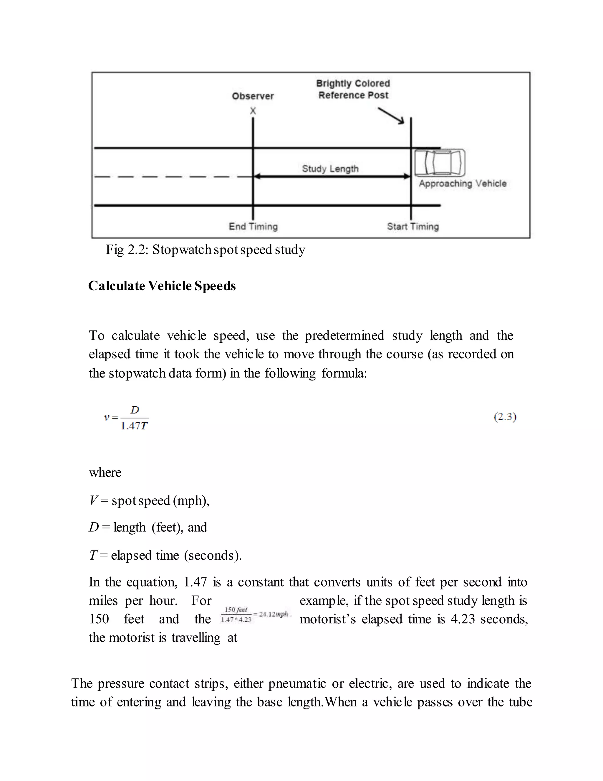 Fig 2.2: Stopwatchspotspeed study
Calculate Vehicle Speeds
To calculate vehicle speed, use the predetermined study length and the
elapsed time it took the vehicle to move through the course (as recorded on
the stopwatch data form) in the following formula:
where
V = spotspeed (mph),
D = length (feet), and
T = elapsed time (seconds).
In the equation, 1.47 is a constant that converts units of feet per second into
miles per hour. For example, if the spot speed study length is
150 feet and the motorist’s elapsed time is 4.23 seconds,
the motorist is travelling at
The pressure contact strips, either pneumatic or electric, are used to indicate the
time of entering and leaving the base length.When a vehicle passes over the tube
 