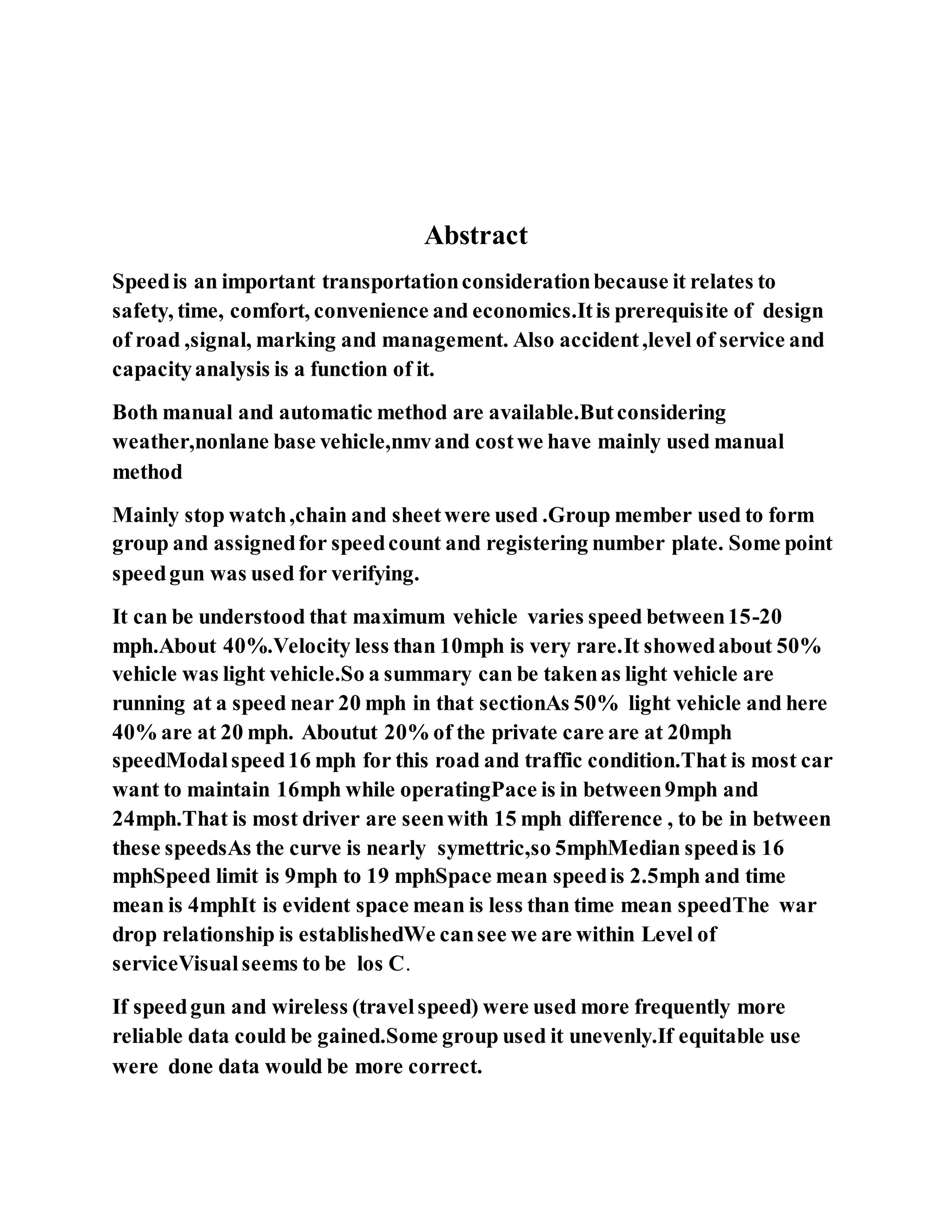 Abstract
Speedis an important transportationconsiderationbecause it relates to
safety, time, comfort, convenience and economics.Itis prerequisite of design
of road ,signal, marking and management. Also accident,level of service and
capacityanalysis is a function of it.
Both manual and automatic method are available.Butconsidering
weather,nonlane base vehicle,nmvand costwe have mainly used manual
method
Mainly stop watch,chain and sheetwere used .Group member used to form
group and assignedfor speedcount and registering number plate. Some point
speedgun was used for verifying.
It can be understood that maximum vehicle varies speed between15-20
mph.About 40%.Velocity less than 10mph is very rare.It showedabout 50%
vehicle was light vehicle.So a summary can be takenas light vehicle are
running at a speed near 20 mph in that sectionAs 50% light vehicle and here
40% are at 20 mph. Aboutut 20% of the private care are at 20mph
speedModalspeed16 mph for this road and traffic condition.That is most car
want to maintain 16mph while operatingPace is in between9mph and
24mph.That is most driver are seenwith 15 mph difference , to be in between
these speedsAs the curve is nearly symettric,so 5mphMedian speedis 16
mphSpeed limit is 9mph to 19 mphSpace mean speedis 2.5mph and time
mean is 4mphIt is evident space mean is less than time mean speedThe war
drop relationship is establishedWe cansee we are within Level of
serviceVisualseems to be los C.
If speedgun and wireless (travelspeed) were used more frequently more
reliable data could be gained.Some group used it unevenly.If equitable use
were done data would be more correct.
 