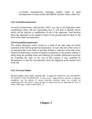 (c) Ground reconnaissance (including another round of aerial
reconnaissance for inaccessible and difficult stretches, where called for).
2.8.3 AerialReconnaissance
An aerial reconnaissance will provide a bird’s eye view of eh alignments under
consideration along with the surrounding area. It will help to identify factors
which call for rejection or modification of any of the alignment. Final decision
about the alignments to be studied in detail on the ground could be taken on the
basis of the aerial reconnaissance.
2.8.4 Ground Reconnaissance
The various alternative routes located as a result of the map study are further
examined in the field by ground reconnaissance. As such, this part of the survey is
an important link in the chain of activities leading to selection of the final route.
General reconnaissance consists of general examination of the ground walking or
riding along the probable route and collecting all available information necessary
for evaluating the same. In the case of hill sections, it may sometime be
advantageous to start the reconnaissance from the obligatory point situated close
to the top

2.8.5. Previous Studies
Several studies were made .Among this a study by AHSANULLAH UNIVERSITY
OF SCIENCE AND TECHNOLOGY is most recent. Tejgaon-Flyover junction to Shatrasta
roundabout was the portion of interest there.But classified speed was avoided for
simplification.We have tried to relate all kinds of vehicle and also to understand the level of
service which gives a better scenario.[REF 1]
Chapter 3
 
