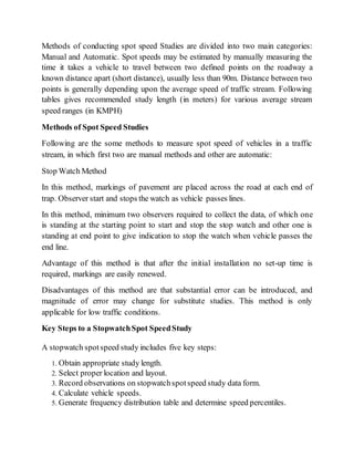 Methods of conducting spot speed Studies are divided into two main categories:
Manual and Automatic. Spot speeds may be estimated by manually measuring the
time it takes a vehicle to travel between two defined points on the roadway a
known distance apart (short distance), usually less than 90m. Distance between two
points is generally depending upon the average speed of traffic stream. Following
tables gives recommended study length (in meters) for various average stream
speed ranges (in KMPH)
Methods of Spot Speed Studies
Following are the some methods to measure spot speed of vehicles in a traffic
stream, in which first two are manual methods and other are automatic:
Stop Watch Method
In this method, markings of pavement are placed across the road at each end of
trap. Observer start and stops the watch as vehicle passes lines.
In this method, minimum two observers required to collect the data, of which one
is standing at the starting point to start and stop the stop watch and other one is
standing at end point to give indication to stop the watch when vehicle passes the
end line.
Advantage of this method is that after the initial installation no set-up time is
required, markings are easily renewed.
Disadvantages of this method are that substantial error can be introduced, and
magnitude of error may change for substitute studies. This method is only
applicable for low traffic conditions.
Key Steps to a StopwatchSpot SpeedStudy
A stopwatch spotspeed study includes five key steps:
1. Obtain appropriate study length.
2. Select proper location and layout.
3. Record observations on stopwatchspotspeed study data form.
4. Calculate vehicle speeds.
5. Generate frequency distribution table and determine speed percentiles.
 