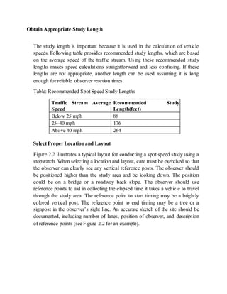 Obtain Appropriate Study Length
The study length is important because it is used in the calculation of vehicle
speeds. Following table provides recommended study lengths, which are based
on the average speed of the traffic stream. Using these recommended study
lengths makes speed calculations straightforward and less confusing. If these
lengths are not appropriate, another length can be used assuming it is long
enough for reliable observer reaction times.
Table: Recommended SpotSpeed Study Lengths
Traffic Stream Average
Speed
Recommended Study
Length(feet)
Below 25 mph 88
25–40 mph 176
Above 40 mph 264
SelectProperLocationand Layout
Figure 2.2 illustrates a typical layout for conducting a spot speed study using a
stopwatch. When selecting a location and layout, care must be exercised so that
the observer can clearly see any vertical reference posts. The observer should
be positioned higher than the study area and be looking down. The position
could be on a bridge or a roadway back slope. The observer should use
reference points to aid in collecting the elapsed time it takes a vehicle to travel
through the study area. The reference point to start timing may be a brightly
colored vertical post. The reference point to end timing may be a tree or a
signpost in the observer’s sight line. An accurate sketch of the site should be
documented, including number of lanes, position of observer, and description
of reference points (see Figure 2.2 for an example).
 
