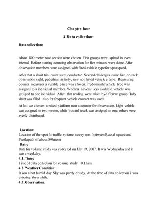 Chapter four
4.Data collection:
Data collection:
About 800 meter road section were chosen .First groups were spitted in even
interval. Before starting counting observation for five minutes were done. After
observation members were assigned with fixed vehicle type for spotspeed.
After that a short trial count were conducted. Several challenges came like obstacle
observation sight, pedestrian activity, new non listed vehicle e type. Reassuring
counter measures a suitable place was chosen. Predominate vehicle type was
assigned to a individual member. Whereas several less available vehicle was
grouped to one individual. After that reading were taken by different group. Tally
sheet was filled .also for frequent vehicle counter was used.
At last we chosen a raised platform near a counter for observation. Light vehicle
was assigned to two person, while bus and truck was assigned to one. others were
evenly distributed.
Location:
Location of the spotfor traffic volume survey was between Russelsquare and
Panthapath of about 899meter
Date:
Data for volume study was collected on July 19, 2007. It was Wednesdayand it
was a weekday.
4.1. Time:
Time of data collection for volume study: 10.15am
4.2. WeatherCondition:
It was a hot humid day. Sky was partly cloudy. At the time of data collection it was
drizzling for a while.
4.3. Observation:
 