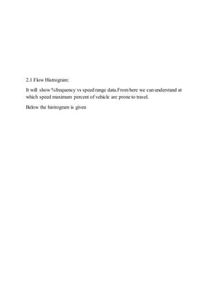 2.1 Flow Histrogram:
It will show %frequency vs speed range data.From here we can understand at
which speed maximum percent of vehicle are prone to travel.
Below the histrogram is given
 