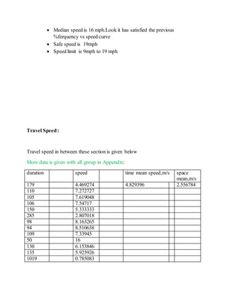  Median speed is 16 mph.Look it has satisfied the previous
%ferquency vs speed curve
 Safe speed is 19mph
 Speed limit is 9mph to 19 mph
Travel Speed:
Travel speed in between these section is given below
More data is given with all group in Appendix:
duration speed time mean speed,m/s space
mean,m/s
179 4.469274 4.829396 2.556784
110 7.272727
105 7.619048
106 7.54717
150 5.333333
285 2.807018
98 8.163265
94 8.510638
109 7.33945
50 16
130 6.153846
135 5.925926
1019 0.785083
 
