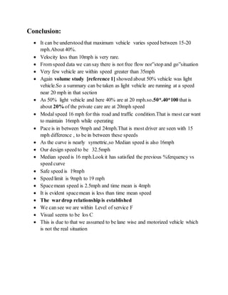 Conclusion:
 It can be understood that maximum vehicle varies speed between 15-20
mph.About 40%.
 Velocity less than 10mph is very rare.
 From speed data we can say there is not free flow nor”stop and go”situation
 Very few vehicle are within speed greater than 35mph
 Again volume study [reference 1] showed about 50% vehicle was light
vehicle.So a summary can be taken as light vehicle are running at a speed
near 20 mph in that section
 As 50% light vehicle and here 40% are at 20 mph.so.50*.40*100 that is
about 20% of the private care are at 20mph speed
 Modal speed 16 mph for this road and traffic condition.That is most car want
to maintain 16mph while operating
 Pace is in between 9mph and 24mph.That is most driver are seen with 15
mph difference , to be in between these speeds
 As the curve is nearly symettric,so Median speed is also 16mph
 Our design speed to be 32.5mph
 Median speed is 16 mph.Look it has satisfied the previous %ferquency vs
speed curve
 Safe speed is 19mph
 Speed limit is 9mph to 19 mph
 Spacemean speed is 2.5mph and time mean is 4mph
 It is evident spacemean is less than time mean speed
 The wardrop relationship is established
 We can see we are within Level of service F
 Visual seems to be los C
 This is due to that we assumed to be lane wise and motorized vehicle which
is not the real situation
 