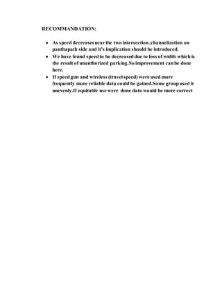 RECOMMANDATION:
 As speed decreasesnearthe two intersection,channelization on
panthapath side and it’s implication should be introduced.
 We have found speedto be decreaseddue to loss of width which is
the result of unauthorized parking.So improvement canbe done
here.
 If speedgun and wireless (travelspeed) were used more
frequently more reliable data could be gained.Some groupused it
unevenly.If equitable use were done data would be more correct
 