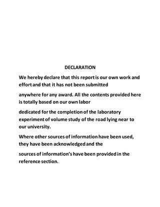 DECLARATION
We hereby declare that this reportis our own work and
effortand that it has not been submitted
anywhere for any award. All the contents provided here
is totally based on our own labor
dedicated for the completionof the laboratory
experimentof volume study of the road lying near to
our university.
Where other sources of informationhave been used,
they have been acknowledgedand the
sources of information’s have been providedin the
reference section.
 