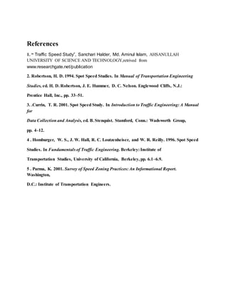 References
1. “ Traffic Speed Study”, Sanchari Halder, Md. Aminul Islam, AHSANULLAH
UNIVERSITY OF SCIENCE AND TECHNOLOGY,retrived from
www.researchgate.net/publication
2. Robertson, H. D. 1994. Spot Speed Studies. In Manual of Transportation Engineering
Studies, ed. H. D. Robertson, J. E. Hummer, D. C. Nelson. Englewood Cliffs, N.J.:
Prentice Hall, Inc., pp. 33–51.
3. .Currin, T. R. 2001. Spot Speed Study. In Introduction to Traffic Engineering: A Manual
for
Data Collection and Analysis, ed. B. Stenquist. Stamford, Conn.: Wadsworth Group,
pp. 4–12.
4 . Homburger, W. S., J. W. Hall, R. C. Loutzenheiser, and W. R. Reilly. 1996. Spot Speed
Studies. In Fundamentals of Traffic Engineering. Berkeley: Institute of
Transportation Studies, University of California, Berkeley, pp. 6.1–6.9.
5 . Parma, K. 2001. Survey of Speed Zoning Practices: An Informational Report.
Washington,
D.C.: Institute of Transportation Engineers.
 