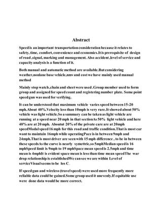 Abstract
Speedis an important transportationconsiderationbecause it relates to
safety, time, comfort, convenience and economics.Itis prerequisite of design
of road ,signal, marking and management. Also accident,level of service and
capacityanalysis is a function of it.
Both manual and automatic method are available.Butconsidering
weather,nonlane base vehicle,nmvand costwe have mainly used manual
method
Mainly stop watch,chain and sheetwere used .Group member used to form
group and assignedfor speedcount and registering number plate. Some point
speedgun was used for verifying.
It can be understood that maximum vehicle varies speed between15-20
mph.About 40%.Velocity less than 10mph is very rare.It showedabout 50%
vehicle was light vehicle.So a summary can be takenas light vehicle are
running at a speed near 20 mph in that sectionAs 50% light vehicle and here
40% are at 20 mph. Aboutut 20% of the private care are at 20mph
speedModalspeed16 mph for this road and traffic condition.That is most car
want to maintain 16mph while operatingPace is in between9mph and
24mph.That is most driver are seenwith 15 mph difference , to be in between
these speedsAs the curve is nearly symettric,so 5mphMedian speedis 16
mphSpeed limit is 9mph to 19 mphSpace mean speedis 2.5mph and time
mean is 4mphIt is evident space mean is less than time mean speedThe war
drop relationship is establishedWe cansee we are within Level of
serviceVisualseems to be los C.
If speedgun and wireless (travelspeed) were used more frequently more
reliable data could be gained.Some group used it unevenly.If equitable use
were done data would be more correct.
 