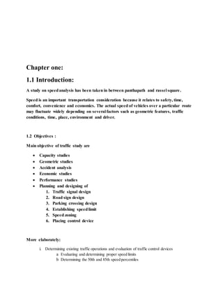 Chapter one:
1.1 Introduction:
A study on speedanalysis has been taken in between panthapath and rassel square.
Speed is an important transportation consideration because it relates to safety, time,
comfort, convenience and economics. The actual speed of vehicles over a particular route
may fluctuate widely depending on several factors such as geometric features, traffic
conditions, time, place, environment and driver.
1.2 Objectives :
Main objective of traffic study are
 Capacity studies
 Geometric studies
 Accident analysis
 Economic studies
 Performance studies
 Planning and designing of
1. Traffic signal design
2. Road sign design
3. Parking crossing design
4. Establishing speedlimit
5. Speed zoning
6. Placing control device
More elaborately:
i. Determining existing traffic operations and evaluation of traffic control devices
a Evaluating and determining proper speed limits
b Determining the 50th and 85th speed percentiles
 