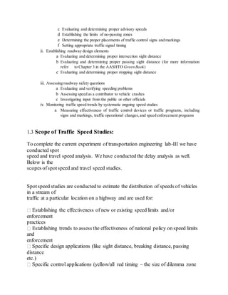 c Evaluating and determining proper advisory speeds
d Establishing the limits of no-passing zones
e Determining the proper placements of traffic control signs and markings
f Setting appropriate traffic signal timing
ii. Establishing roadway design elements
a Evaluating and determining proper intersection sight distance
b Evaluating and determining proper passing sight distance (for more information
refer to Chapter 3 in the AASHTO Green Book)
c Evaluating and determining proper stopping sight distance
iii. Assessing roadway safety questions
a Evaluating and verifying speeding problems
b Assessing speed as a contributor to vehicle crashes
c Investigating input from the public or other officials
iv. Monitoring traffic speed trends by systematic ongoing speed studies
a Measuring effectiveness of traffic control devices or traffic programs, including
signs and markings, traffic operational changes,and speed enforcement programs
1.3 Scope of Traffic Speed Studies:
To complete the current experiment of transportation engineering lab-III we have
conducted spot
speed and travel speed analysis. We have conducted the delay analysis as well.
Below is the
scopes ofspotspeed and travel speed studies.
Spotspeed studies are conducted to estimate the distribution of speeds of vehicles
in a stream of
traffic at a particular location on a highway and are used for:
Establishing the effectiveness of new or existing speed limits and/or
enforcement
practices
Establishing trends to assess the effectiveness of national policy on speed limits
and
enforcement
Specific design applications (like sight distance, breaking distance, passing
distance
etc.)
Specific control applications (yellow/all red timing – the size of dilemma zone
 