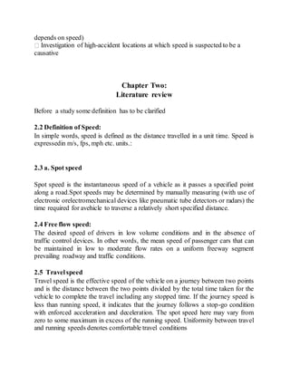 depends on speed)
Investigation of high-accident locations at which speed is suspected to be a
causative
Chapter Two:
Literature review
Before a study some definition has to be clarified
2.2 Definition of Speed:
In simple words, speed is defined as the distance travelled in a unit time. Speed is
expressedin m/s, fps, mph etc. units.:
2.3 a. Spot speed
Spot speed is the instantaneous speed of a vehicle as it passes a specified point
along a road.Spot speeds may be determined by manually measuring (with use of
electronic orelectromechanical devices like pneumatic tube detectors or radars) the
time required for avehicle to traverse a relatively short specified distance.
2.4 Free flow speed:
The desired speed of drivers in low volume conditions and in the absence of
traffic control devices. In other words, the mean speed of passenger cars that can
be maintained in low to moderate flow rates on a uniform freeway segment
prevailing roadway and traffic conditions.
2.5 Travelspeed
Travel speed is the effective speed of the vehicle on a journey between two points
and is the distance between the two points divided by the total time taken for the
vehicle to complete the travel including any stopped time. If the journey speed is
less than running speed, it indicates that the journey follows a stop-go condition
with enforced acceleration and deceleration. The spot speed here may vary from
zero to some maximum in excess of the running speed. Uniformity between travel
and running speeds denotes comfortable travel conditions
 