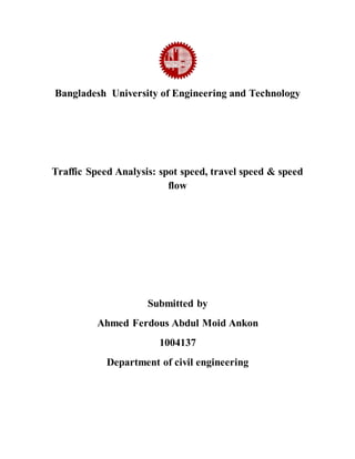 Bangladesh University of Engineering and Technology
Traffic Speed Analysis: spot speed, travel speed & speed
flow
Submitted by
Ahmed Ferdous Abdul Moid Ankon
1004137
Department of civil engineering
 