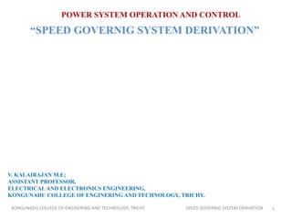 POWER SYSTEM OPERATION AND CONTROL
“SPEED GOVERNIG SYSTEM DERIVATION”
V. KALAIRAJAN M.E;
ASSISTANT PROFESSOR,
ELECTRICAL AND ELECTRONICS ENGINEERING,
KONGUNADU COLLEGE OF ENGINERING AND TECHNOLOGY, TRICHY.
1KONGUNADU COLLEGE OF ENGINERING AND TECHNOLOGY, TRICHY SPEED GOVERNIG SYSTEM DERIVATION
 