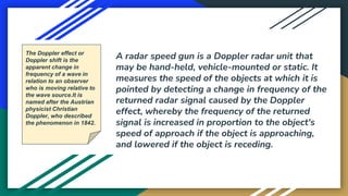 A radar speed gun is a Doppler radar unit that
may be hand-held, vehicle-mounted or static. It
measures the speed of the objects at which it is
pointed by detecting a change in frequency of the
returned radar signal caused by the Doppler
effect, whereby the frequency of the returned
signal is increased in proportion to the object's
speed of approach if the object is approaching,
and lowered if the object is receding.
The Doppler effect or
Doppler shift is the
apparent change in
frequency of a wave in
relation to an observer
who is moving relative to
the wave source.It is
named after the Austrian
physicist Christian
Doppler, who described
the phenomenon in 1842.
 