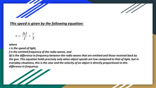 This speed is given by the following equation:
where
c is the speed of light,
f is the emitted frequency of the radio waves, and
Δf is the difference in frequency between the radio waves that are emitted and those received back by
the gun. This equation holds precisely only when object speeds are low compared to that of light, but in
everyday situations, this is the case and the velocity of an object is directly proportional to this
difference in frequency.
 