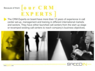 Because of them [our CRM EXPERTS] The CRM Experts on board have more than 12 years of experience in call center set-up, management and training in different international markets and sectors. They have either launched call centers from the start up stage or revamped existing call centers to reach company’s business objectives. 