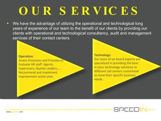 OUR SERVICES We have the advantage of utilizing the operational and technological long years of experience of our team to the benefit of our clients by providing our clients with operational and technological consultancy, audit and management services of their contact centers. Operation: Assess Processes and Procedures Evaluate HR staff: Agents, Supervisors, Quality Leaders,…. Recommend and implement improvement action plan. Outcome Technology: Our team of on-board experts are specialized in providing the best-in-class technology solutions to different call centers customized to meet their specific business needs.  