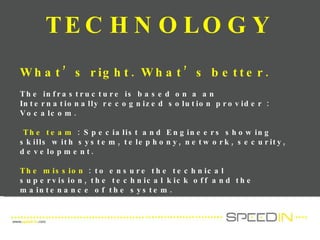 TECHNOLOGY  What’s right. What’s better. The infrastructure is based on a an Internationally recognized solution provider : Vocalcom.  The team  : S pecialist and Engineers showing skills with system, telephony, network, security, development. The mission  :  to ensure the technical supervision, the technical kick off and the maintenance of the system.  