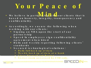 Your Peace of Mind We believe in partnership with our clients that is based on honesty, integrity, transparency and confidentiality.  Accordingly, we ensure the following when working with our clients: Signing an NDA upon the start of our partnership Speed In employees sign confidentiality agreement when hired Daily and weekly reporting following clients’ standards Secured technological solutions: Daily full back up of data Weekly back up of data at a bank Cisco Firewall and Router Server room accessed by CTO only. 