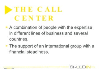 A combination of people with the expertise in different lines of business and several countries.  The support of an international group with a financial steadiness.  THE CALL CENTER  