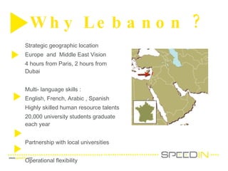 Why Lebanon ?  Strategic geographic location Europe  and  Middle East Vision  4 hours from Paris, 2 hours from Dubai  Multi- language skills : English, French, Arabic , Spanish Highly skilled human resource talents  20,000 university students graduate each year  Partnership with local universities Operational flexibility  