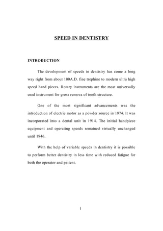 SPEED IN DENTISTRY
INTRODUCTION
The development of speeds in dentistry has come a long
way right from about 100A.D. fine trephine to modern ultra high
speed hand pieces. Rotary instruments are the most universally
used instrument for gross remova of tooth structure.
One of the most significant advancements was the
introduction of electric motor as a powder source in 1874. It was
incorporated into a dental unit in 1914. The initial handpiece
equipment and operating speeds remained virtually unchanged
until 1946.
With the help of variable speeds in dentistry it is possible
to perform better dentistry in less time with reduced fatigue for
both the operator and patient.
1
 