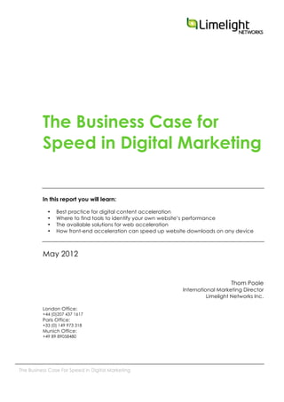  
The Business Case For Speed In Digital Marketing
The Business Case for
Speed in Digital Marketing
In this report you will learn:
• Best practice for digital content acceleration
• Where to find tools to identify your own website’s performance
• The available solutions for web acceleration
• How front-end acceleration can speed up website downloads on any device
May 2012
Thom Poole
International Marketing Director
Limelight Networks Inc.
London Office:
+44 (0)207 437 1617
Paris Office:
+33 (0) 149 973 318
Munich Office:
+49 89 89058480
 